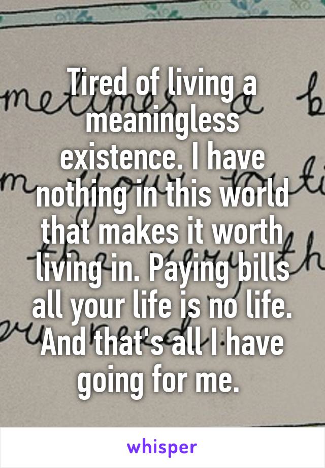 Tired of living a meaningless existence. I have nothing in this world that makes it worth living in. Paying bills all your life is no life. And that's all I have going for me. 