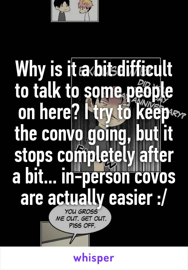 Why is it a bit difficult to talk to some people on here? I try to keep the convo going, but it stops completely after a bit... in-person covos are actually easier :/