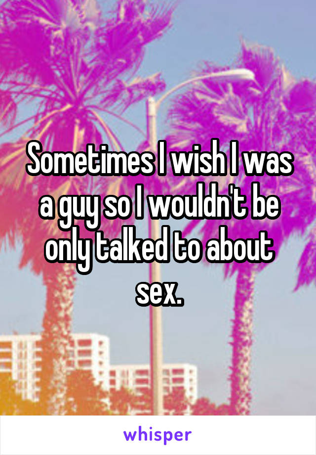 Sometimes I wish I was a guy so I wouldn't be only talked to about sex.