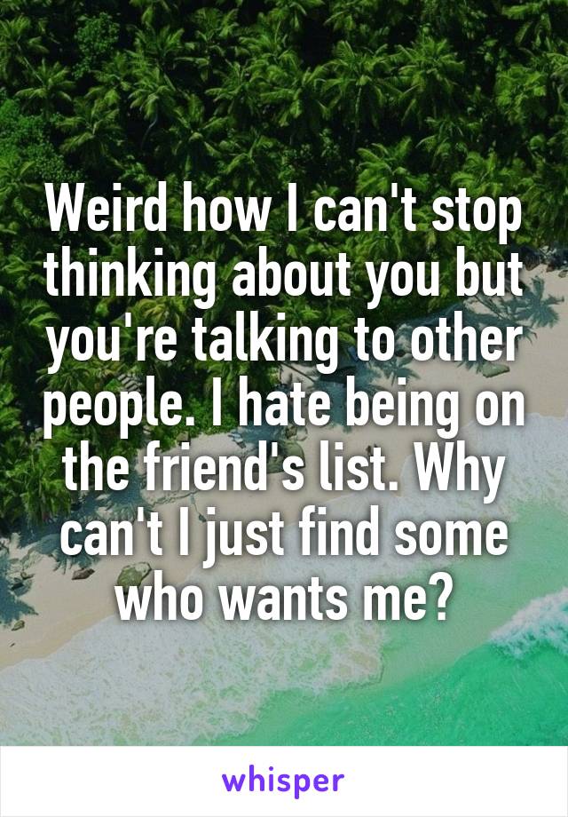 Weird how I can't stop thinking about you but you're talking to other people. I hate being on the friend's list. Why can't I just find some who wants me?