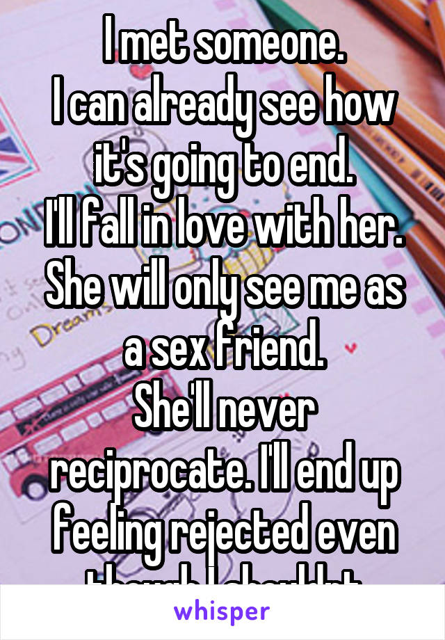 I met someone.
I can already see how it's going to end.
I'll fall in love with her.
She will only see me as a sex friend.
She'll never reciprocate. I'll end up feeling rejected even though I shouldnt