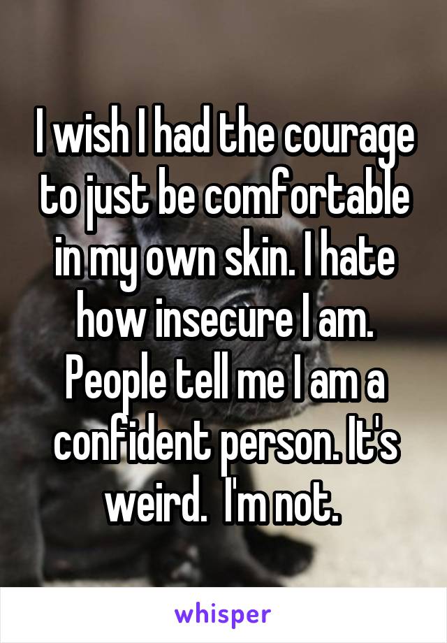 I wish I had the courage to just be comfortable in my own skin. I hate how insecure I am. People tell me I am a confident person. It's weird.  I'm not. 