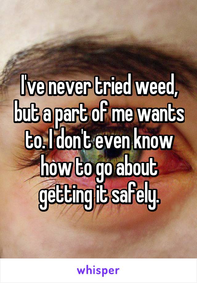 I've never tried weed, but a part of me wants to. I don't even know how to go about getting it safely.