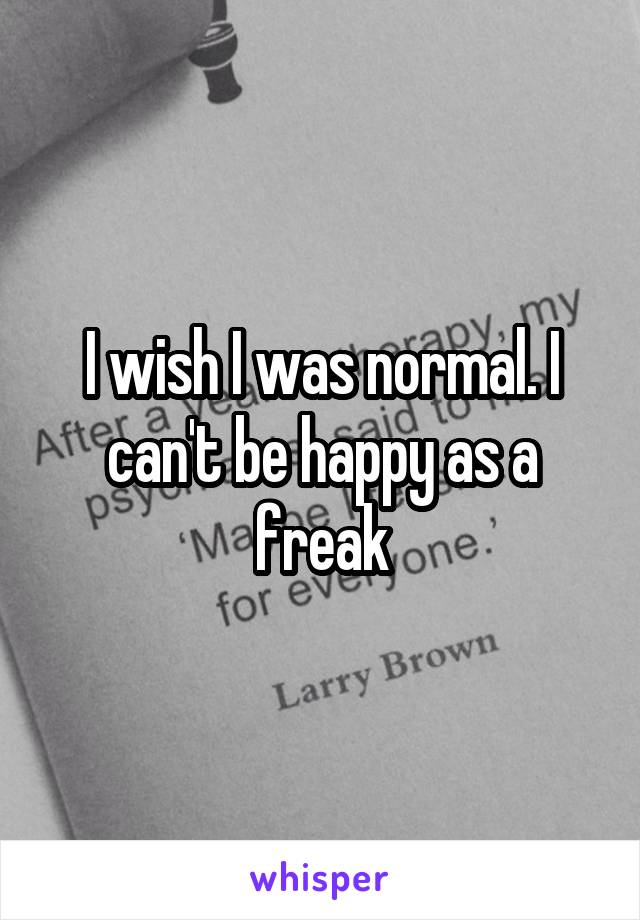 I wish I was normal. I can't be happy as a freak