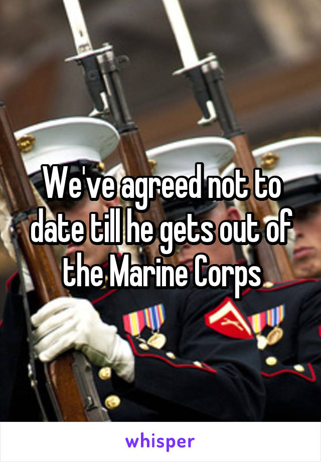 We've agreed not to date till he gets out of the Marine Corps