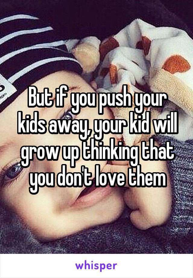 But if you push your kids away, your kid will grow up thinking that you don't love them