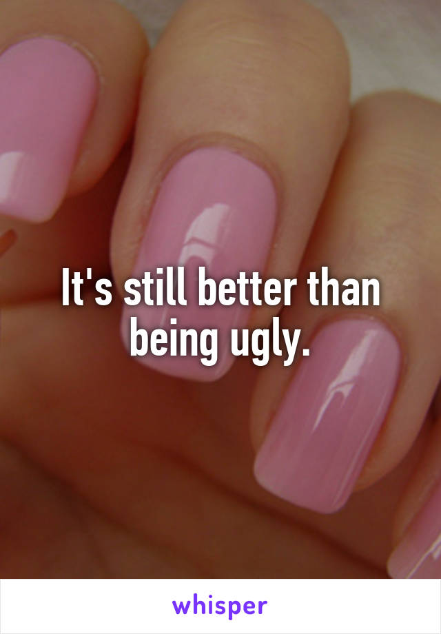 It's still better than being ugly.