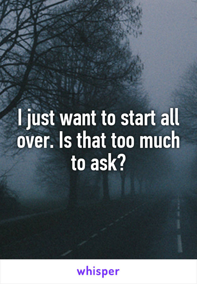 I just want to start all over. Is that too much to ask?