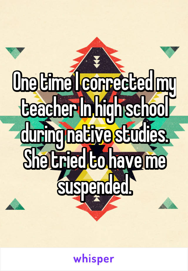 One time I corrected my teacher In high school during native studies. She tried to have me suspended.