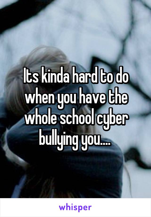 Its kinda hard to do when you have the whole school cyber bullying you.... 