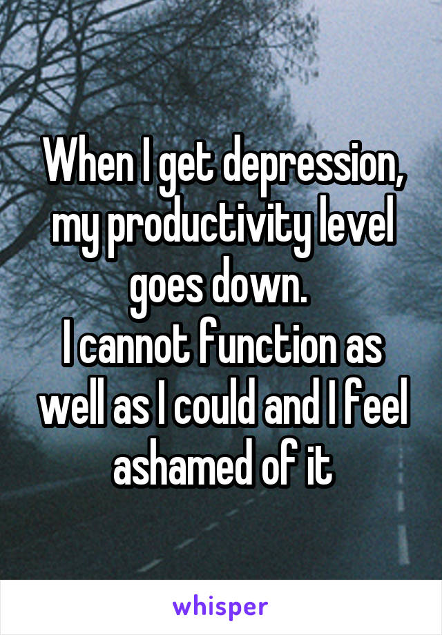 When I get depression, my productivity level goes down. 
I cannot function as well as I could and I feel ashamed of it