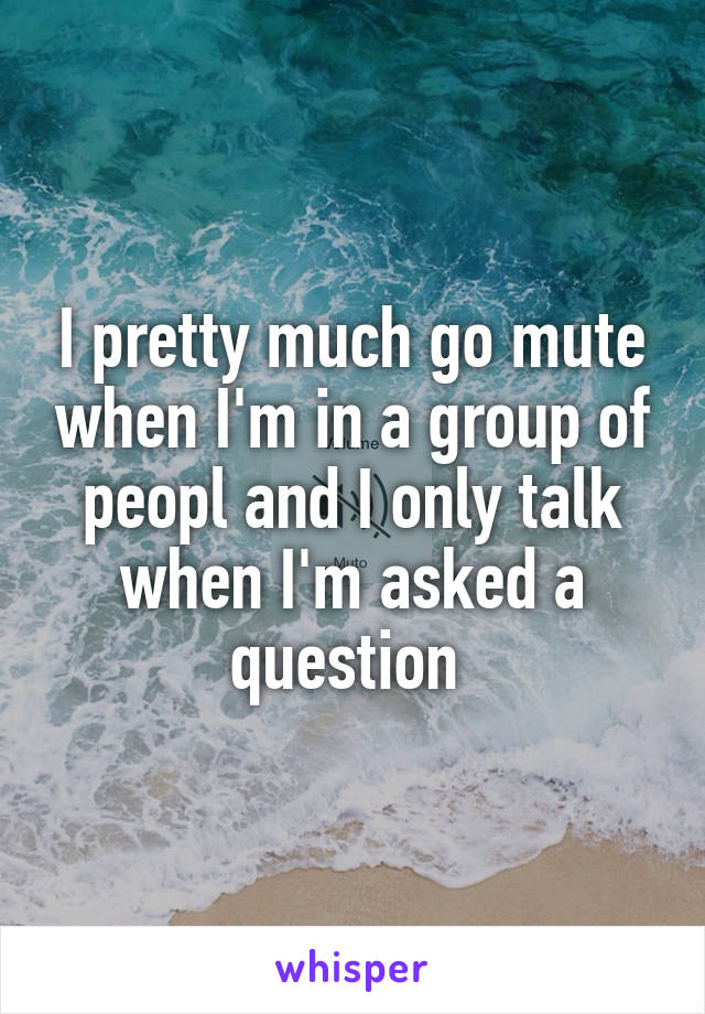 I pretty much go mute when I'm in a group of peopl and I only talk when I'm asked a question 