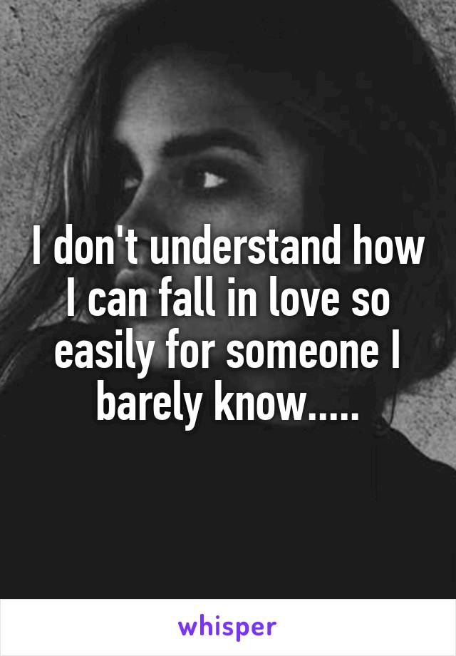 I don't understand how I can fall in love so easily for someone I barely know.....