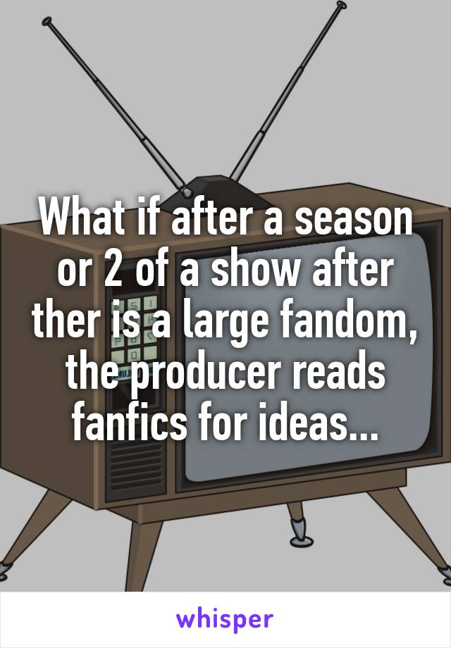 What if after a season or 2 of a show after ther is a large fandom, the producer reads fanfics for ideas...