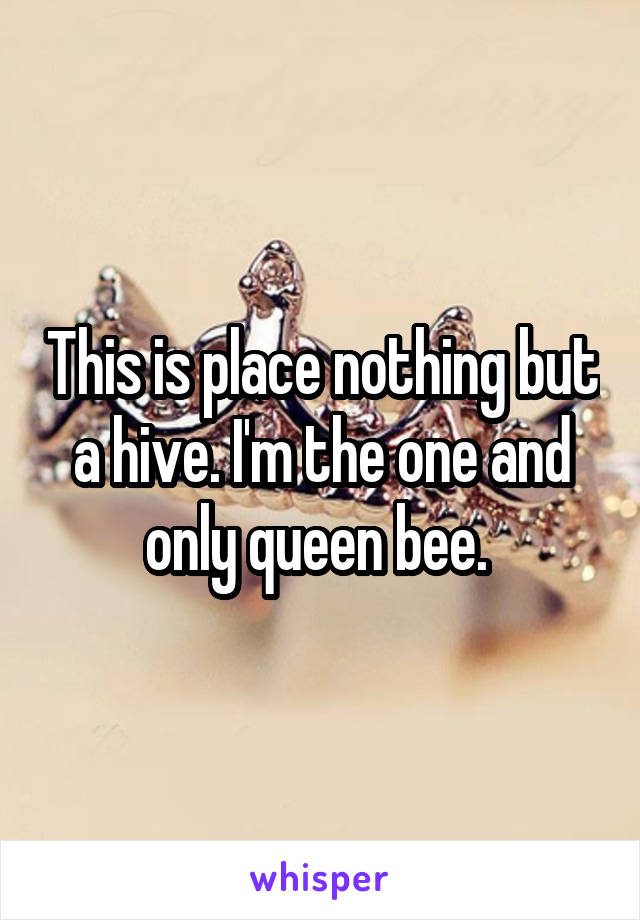 This is place nothing but a hive. I'm the one and only queen bee. 
