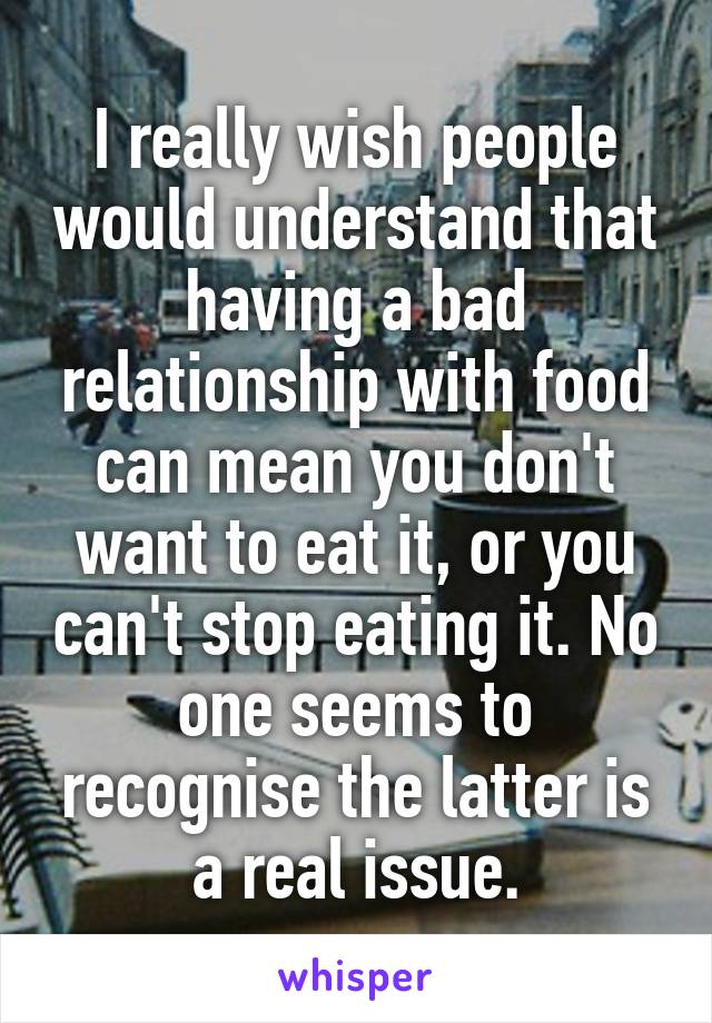 I really wish people would understand that having a bad relationship with food can mean you don't want to eat it, or you can't stop eating it. No one seems to recognise the latter is a real issue.