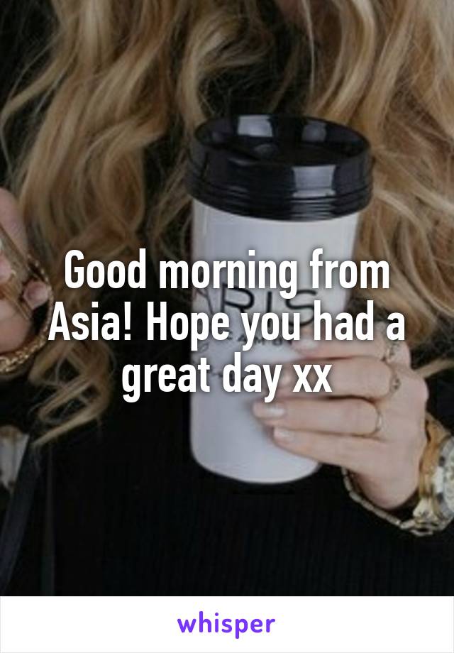 Good morning from Asia! Hope you had a great day xx