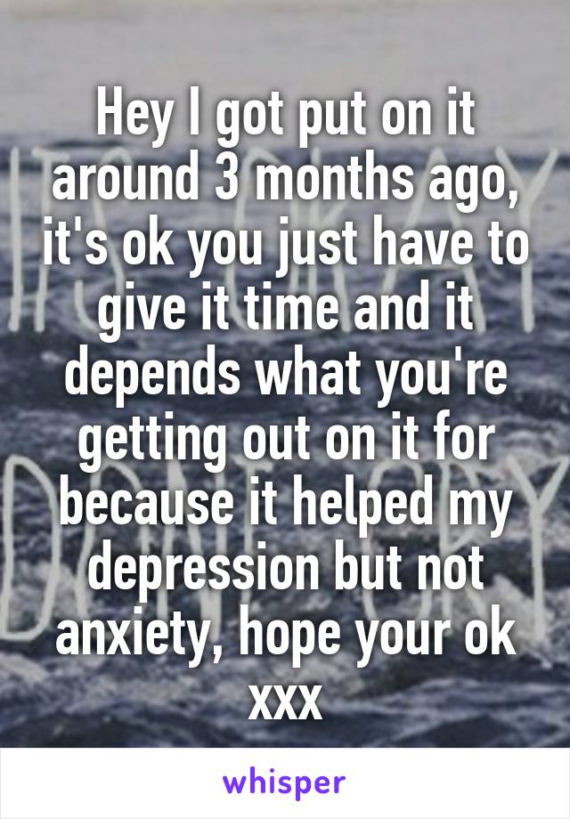 Hey I got put on it around 3 months ago, it's ok you just have to give it time and it depends what you're getting out on it for because it helped my depression but not anxiety, hope your ok xxx
