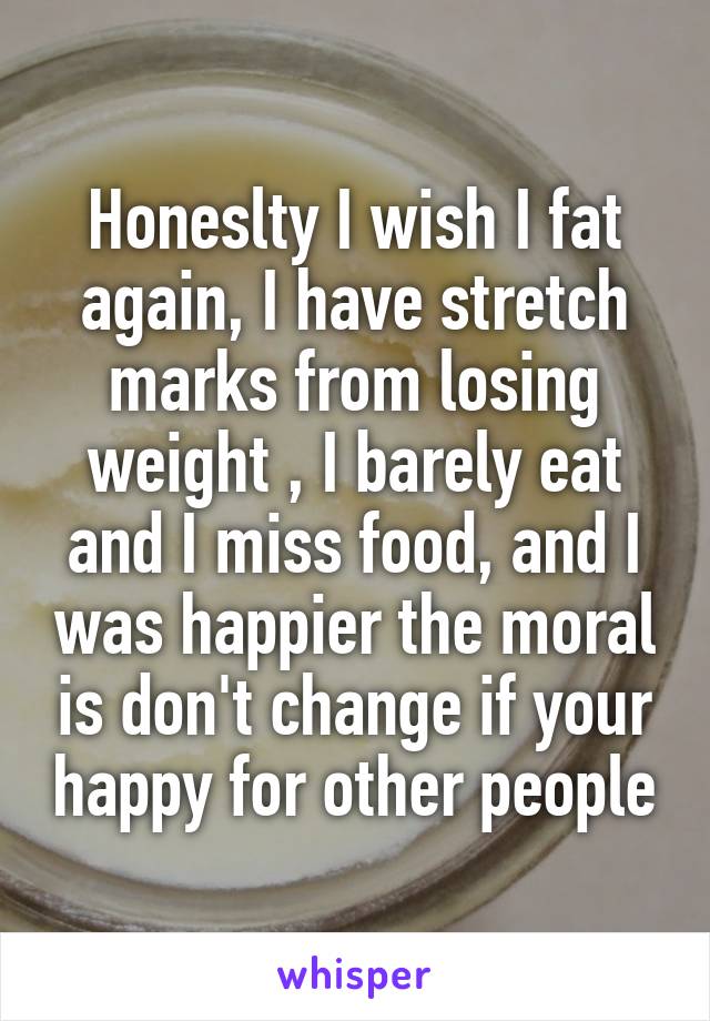 Honeslty I wish I fat again, I have stretch marks from losing weight , I barely eat and I miss food, and I was happier the moral is don't change if your happy for other people