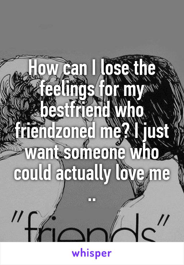 How can I lose the feelings for my bestfriend who friendzoned me? I just want someone who could actually love me ..