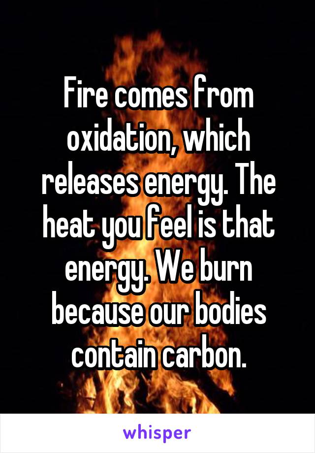 Fire comes from oxidation, which releases energy. The heat you feel is that energy. We burn because our bodies contain carbon.