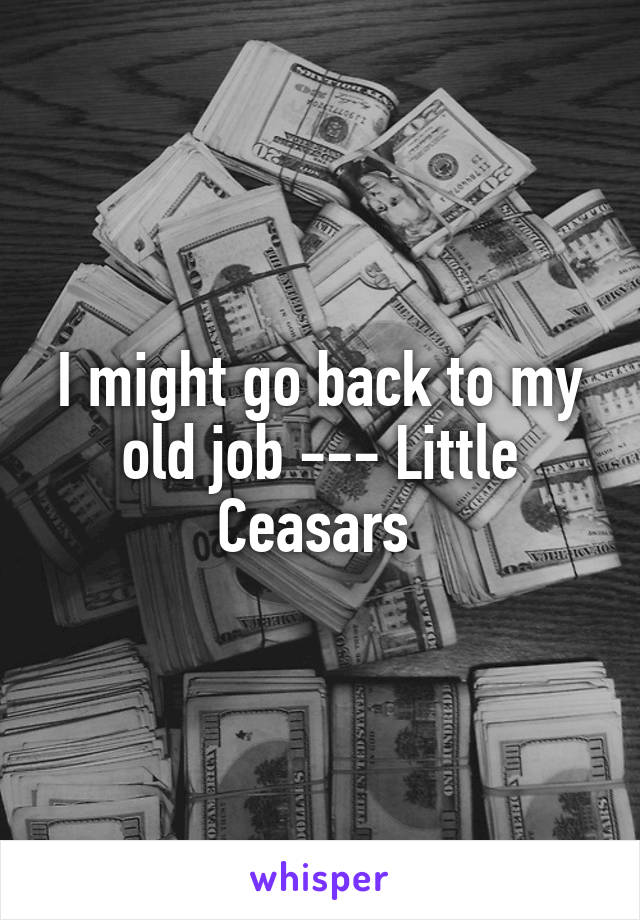 I might go back to my old job --- Little Ceasars 