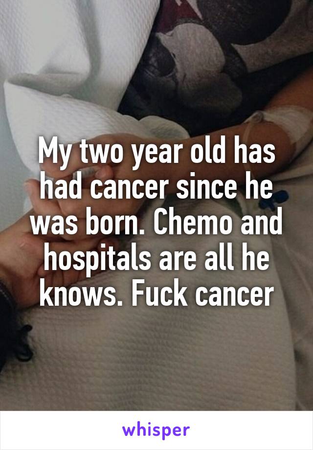 My two year old has had cancer since he was born. Chemo and hospitals are all he knows. Fuck cancer