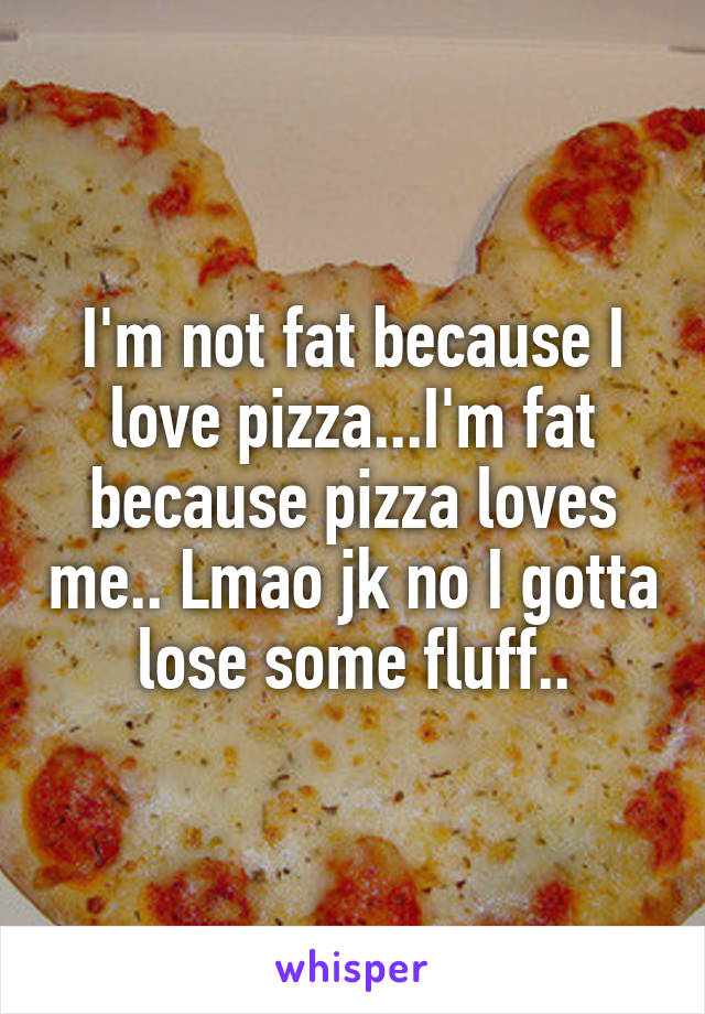 I'm not fat because I love pizza...I'm fat because pizza loves me.. Lmao jk no I gotta lose some fluff..