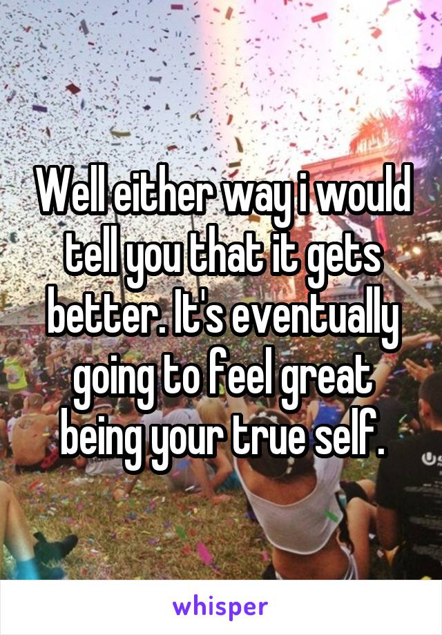 Well either way i would tell you that it gets better. It's eventually going to feel great being your true self.