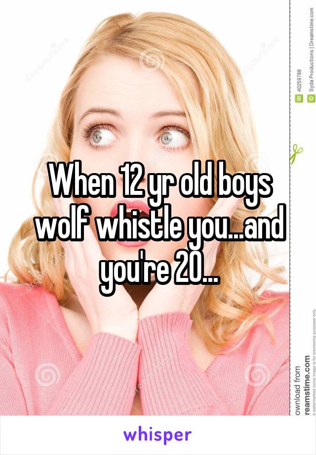 When 12 yr old boys wolf whistle you...and you're 20...