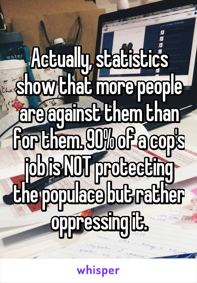 Actually, statistics show that more people are against them than for them. 90% of a cop's job is NOT protecting the populace but rather oppressing it.