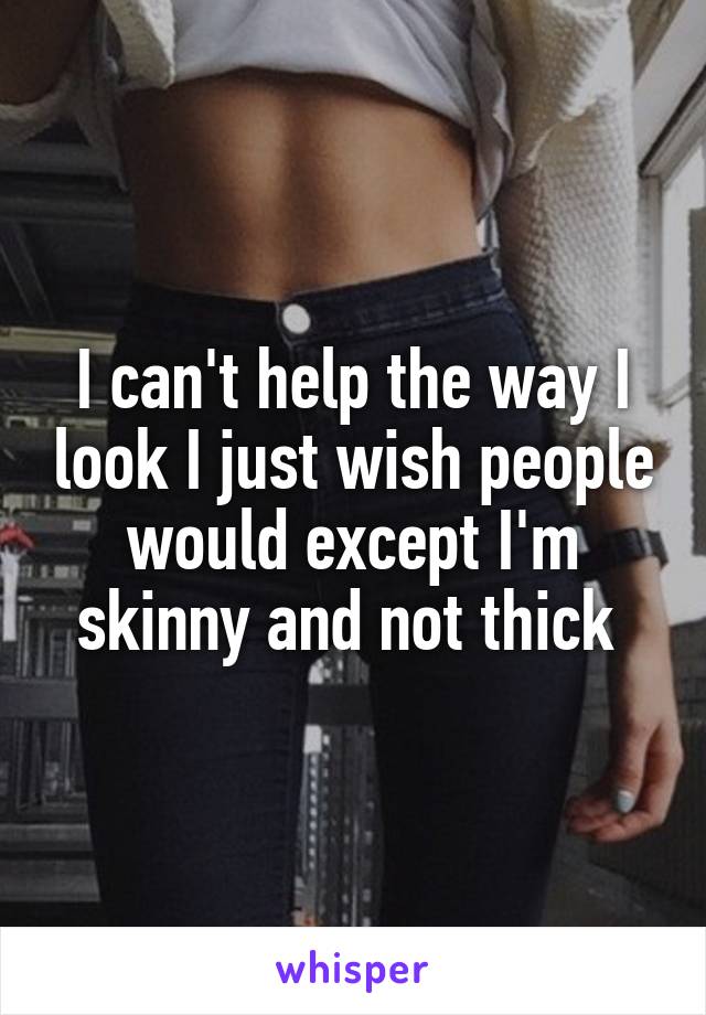 I can't help the way I look I just wish people would except I'm skinny and not thick 