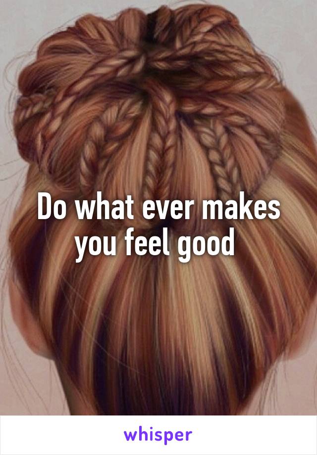 Do what ever makes you feel good 