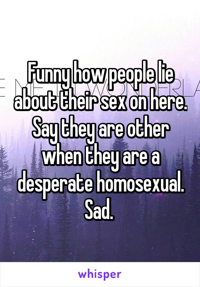 Funny how people lie about their sex on here. Say they are other when they are a desperate homosexual. Sad. 