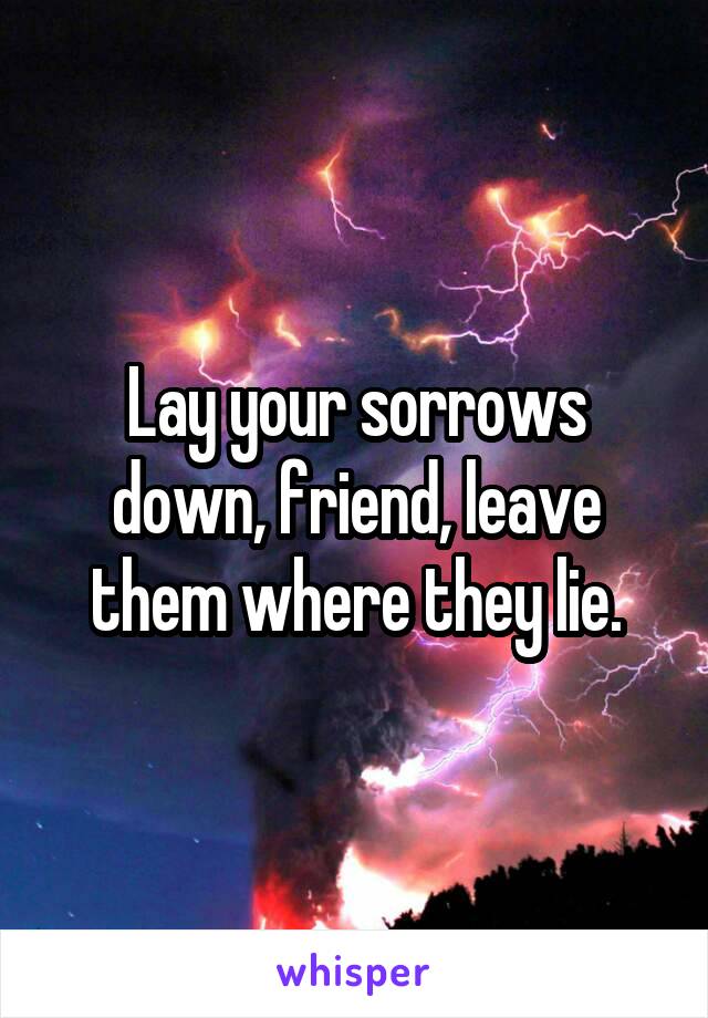 Lay your sorrows down, friend, leave them where they lie.