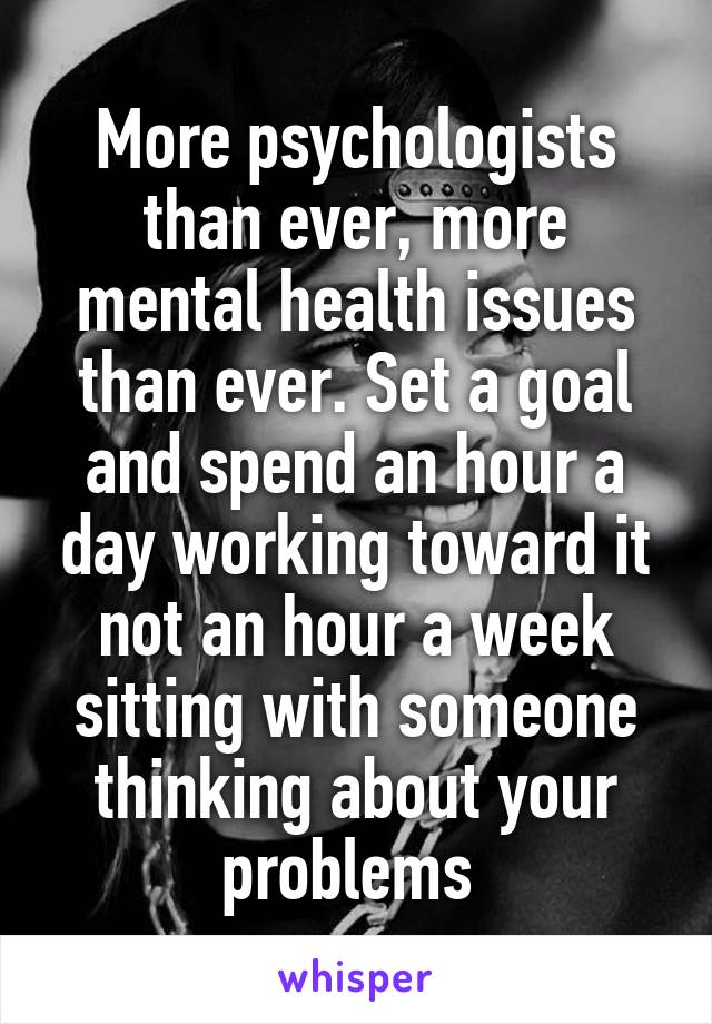 More psychologists than ever, more mental health issues than ever. Set a goal and spend an hour a day working toward it not an hour a week sitting with someone thinking about your problems 