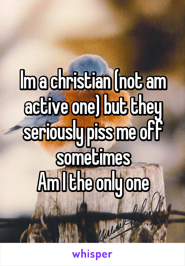 Im a christian (not am active one) but they seriously piss me off sometimes
Am I the only one