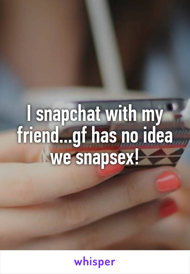 I snapchat with my friend...gf has no idea we snapsex!