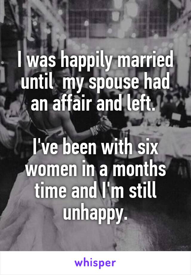 I was happily married until  my spouse had an affair and left. 

I've been with six women in a months time and I'm still unhappy.