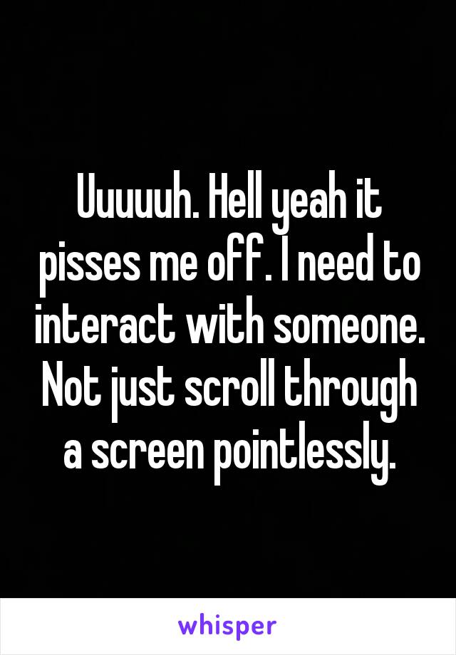 Uuuuuh. Hell yeah it pisses me off. I need to interact with someone. Not just scroll through a screen pointlessly.