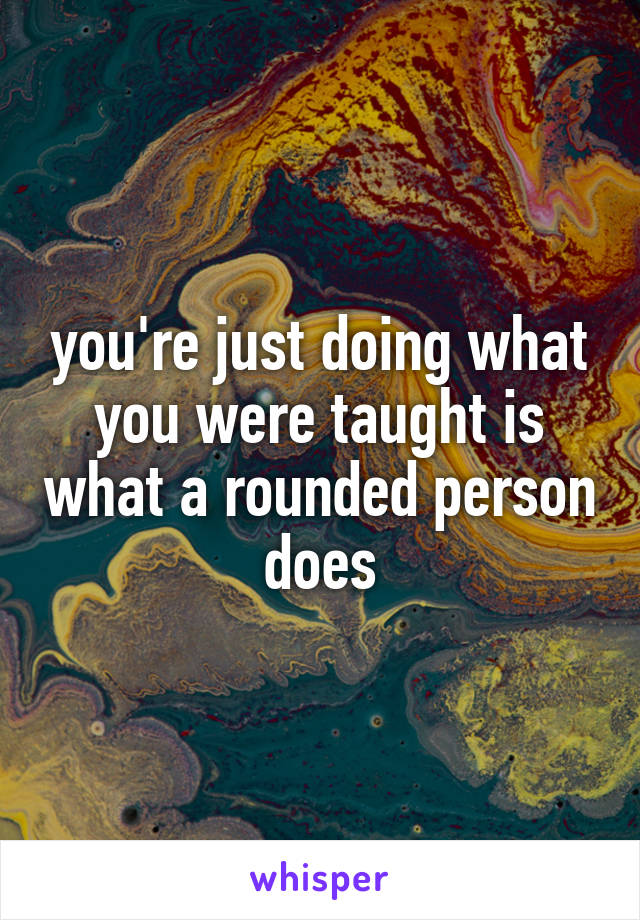 you're just doing what you were taught is what a rounded person does