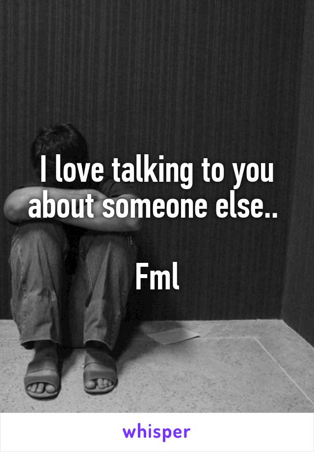 I love talking to you about someone else.. 

Fml