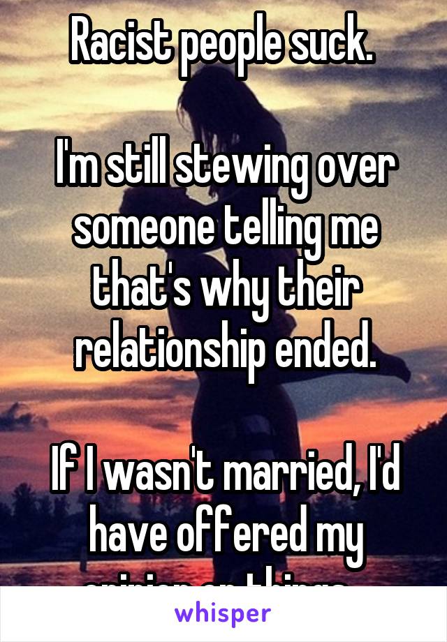 Racist people suck. 

I'm still stewing over someone telling me that's why their relationship ended.

If I wasn't married, I'd have offered my opinion on things...