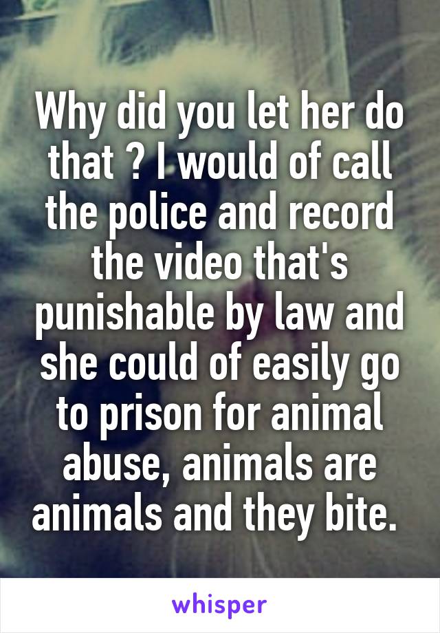 Why did you let her do that ? I would of call the police and record the video that's punishable by law and she could of easily go to prison for animal abuse, animals are animals and they bite. 