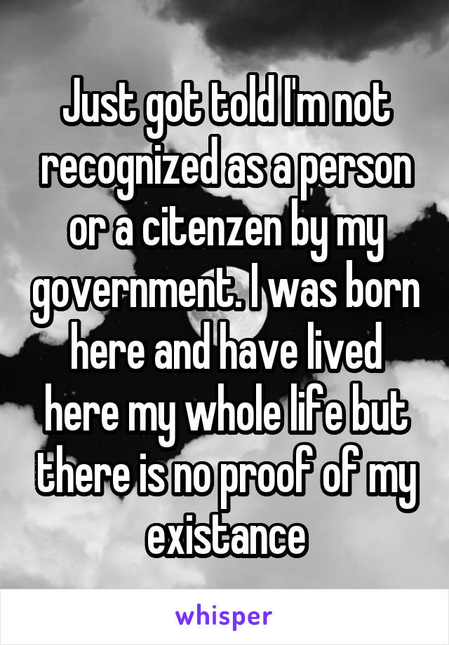 Just got told I'm not recognized as a person or a citenzen by my government. I was born here and have lived here my whole life but there is no proof of my existance