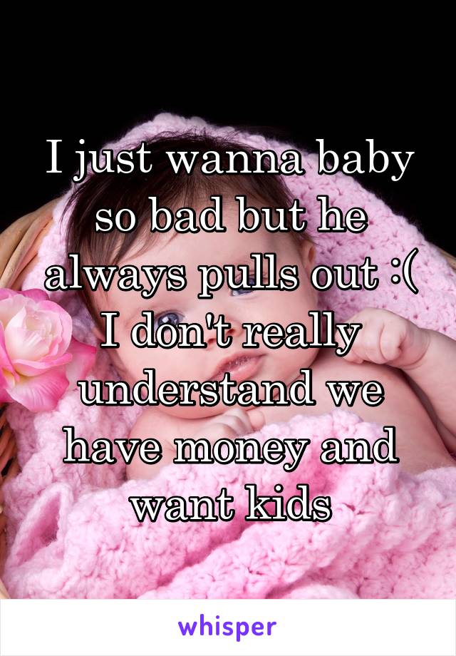 I just wanna baby so bad but he always pulls out :( I don't really understand we have money and want kids