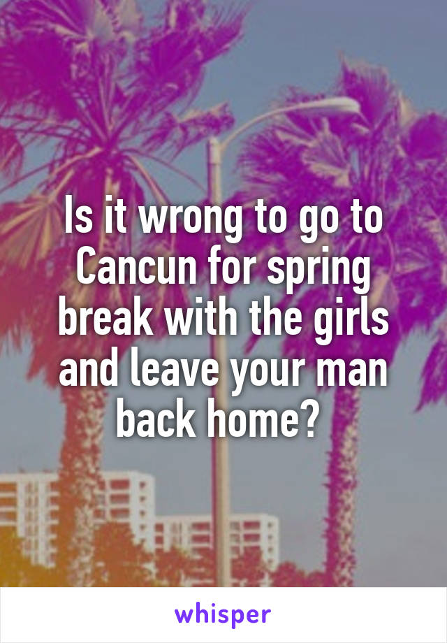 Is it wrong to go to Cancun for spring break with the girls and leave your man back home? 