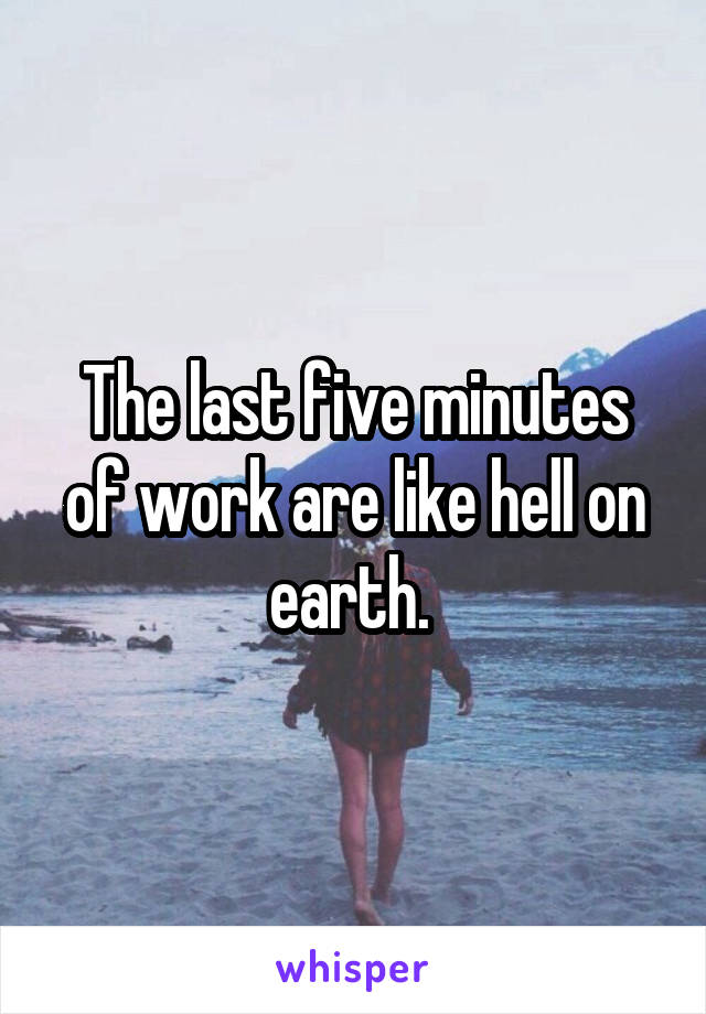 The last five minutes of work are like hell on earth. 