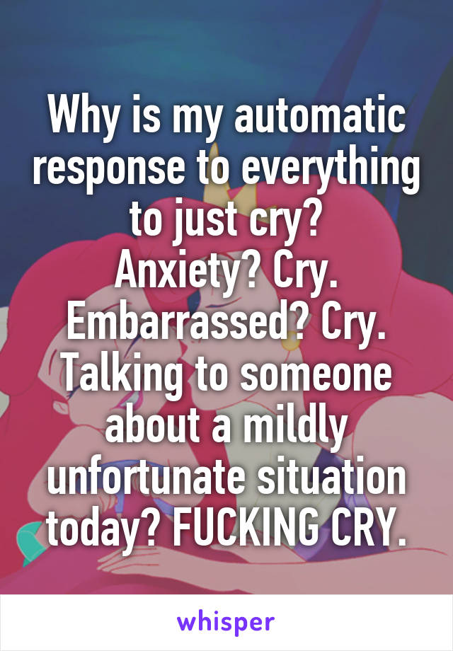 Why is my automatic response to everything to just cry?
Anxiety? Cry. Embarrassed? Cry. Talking to someone about a mildly unfortunate situation today? FUCKING CRY.