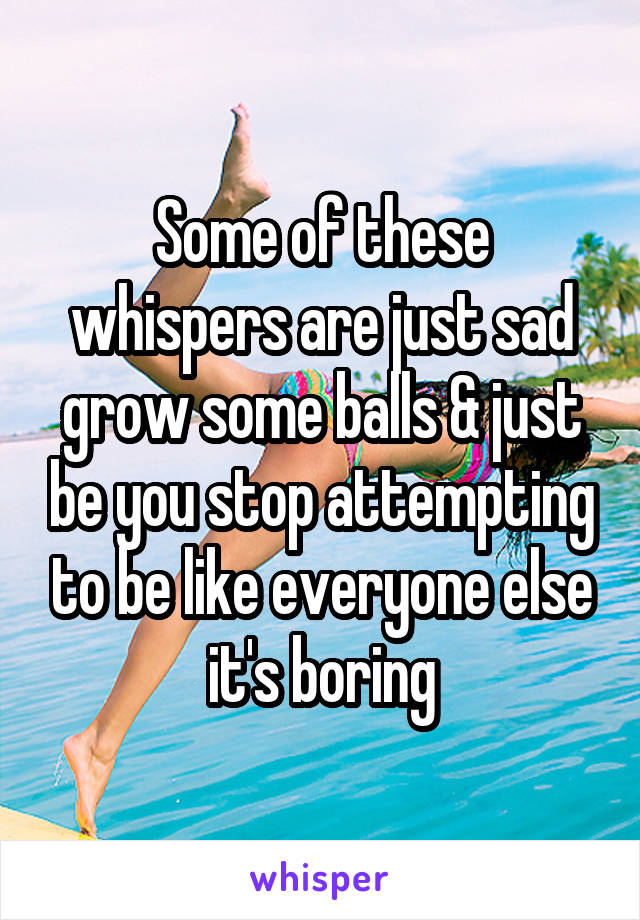 Some of these whispers are just sad grow some balls & just be you stop attempting to be like everyone else it's boring